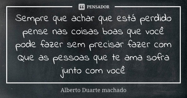 Sempre que achar que está perdido pense nas coisas boas que você pode fazer sem precisar fazer com Que as pessoas que te ama sofra junto com você... Frase de Alberto Duarte machado.