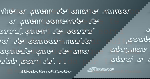Ame a quem te ama e nunca a quem somente te sorri,quem te sorri poderá te causar muita dor,mas aquele que te ama dará a vida por ti...... Frase de Alberto Farrell Cuellar..