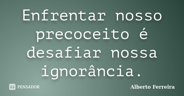 Enfrentar nosso precoceito é desafiar nossa ignorância.... Frase de Alberto Ferreira.