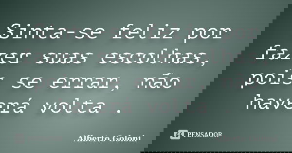 Sinta-se feliz por fazer suas escolhas, pois se errar, não haverá volta .... Frase de Alberto Goloni.