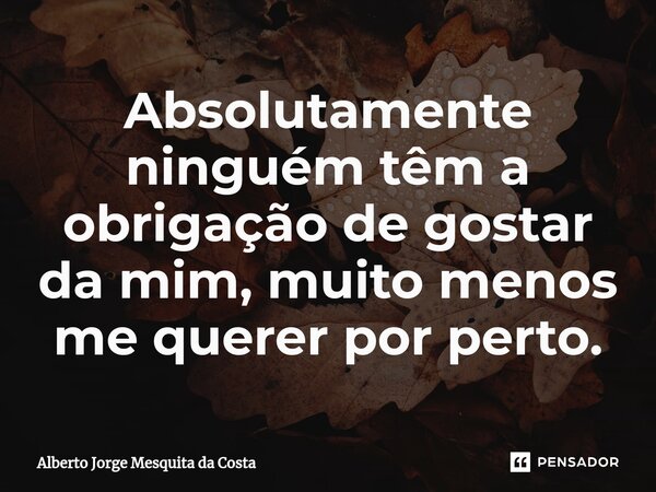 ⁠Absolutamente ninguém têm a obrigação de gostar da mim, muito menos me querer por perto.... Frase de Alberto Jorge Mesquita da Costa.
