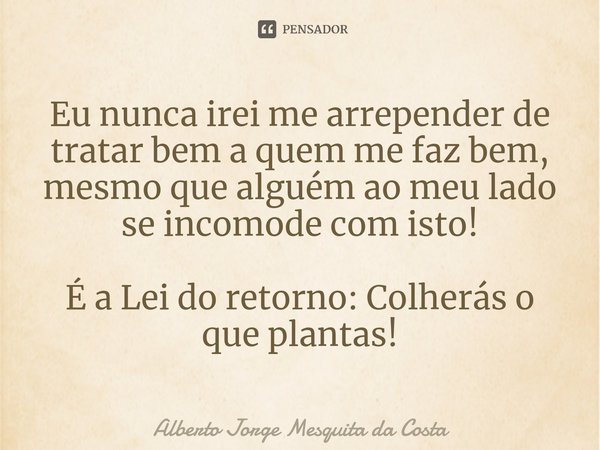 ⁠Eu nunca irei me arrepender de tratar bem a quem me faz bem, mesmo que alguém ao meu lado se incomode com isto! É a Lei do retorno: Colherás o que plantas!... Frase de Alberto Jorge Mesquita da Costa.