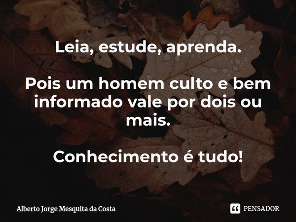 ⁠Leia, estude, aprenda. Pois um homem culto e bem informado vale por dois ou mais. Conhecimento é tudo!... Frase de Alberto Jorge Mesquita da Costa.