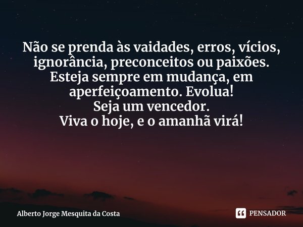 Não se prenda às vaidades, erros, vícios, ignorância, preconceitos ou paixões.
Esteja sempre em mudança, em aperfeiçoamento. Evolua!
Seja um vencedor.
Viva o ho... Frase de Alberto Jorge Mesquita da Costa.