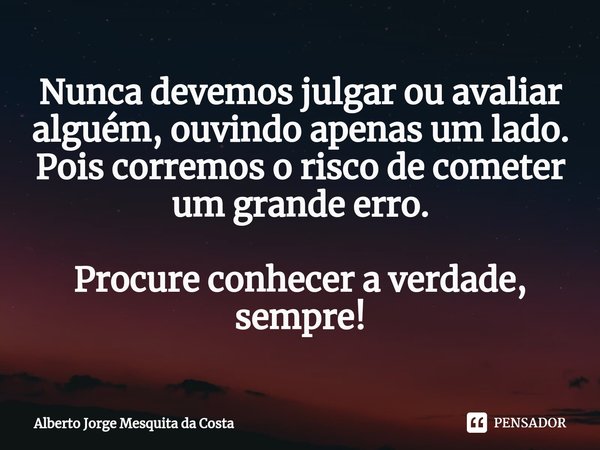 ⁠Nunca devemos julgar ou avaliar alguém, ouvindo apenas um lado.
Pois corremos o risco de cometer um grande erro. Procure conhecer a verdade, sempre!... Frase de Alberto Jorge Mesquita da Costa.