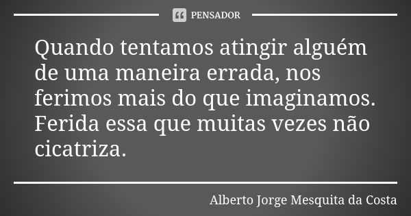 Quando tentamos atingir alguém de uma maneira errada, nos ferimos mais do que imaginamos. Ferida essa que muitas vezes não cicatriza.... Frase de Alberto Jorge Mesquita da Costa.