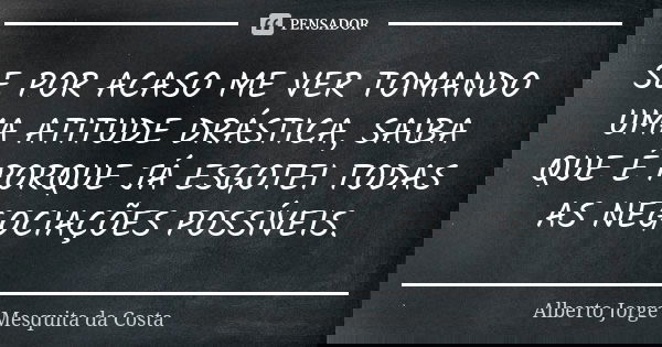 SE POR ACASO ME VER TOMANDO UMA ATITUDE DRÁSTICA, SAIBA QUE É PORQUE JÁ ESGOTEI TODAS AS NEGOCIAÇÕES POSSÍVEIS.... Frase de Alberto Jorge Mesquita da Costa.