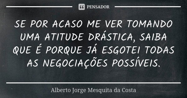 SE POR ACASO ME VER TOMANDO UMA ATITUDE DRÁSTICA, SAIBA QUE É PORQUE JÁ ESGOTEI TODAS AS NEGOCIAÇÕES POSSÍVEIS.... Frase de Alberto Jorge Mesquita da Costa.