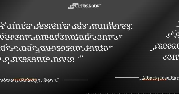 "A única besteira das mulheres, é viverem amedrontada com o passado e não quererem tentar com o presente novo."... Frase de Alberto José Bartolomeu (Bebeking Deep Zone).