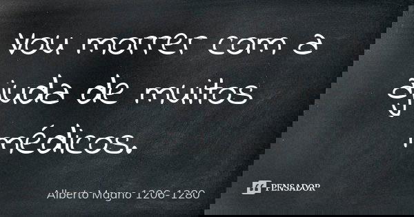 Vou morrer com a ajuda de muitos médicos.... Frase de Alberto Magno 1206 - 1280.