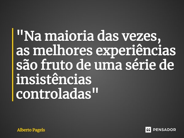 "Na maioria das vezes, as melhores experiências são fruto de uma série de insistências controladas"... Frase de Alberto Pagels.