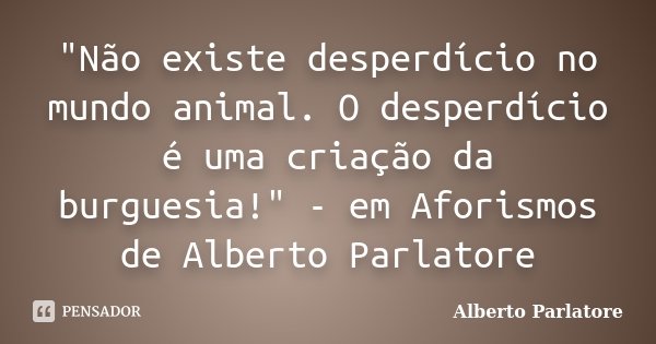 "Não existe desperdício no mundo animal. O desperdício é uma criação da burguesia!" - em Aforismos de Alberto Parlatore... Frase de Alberto Parlatore.