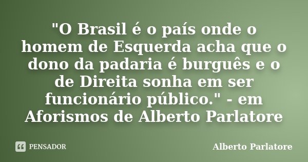"O Brasil é o país onde o homem de Esquerda acha que o dono da padaria é burguês e o de Direita sonha em ser funcionário público." - em Aforismos de A... Frase de Alberto Parlatore.