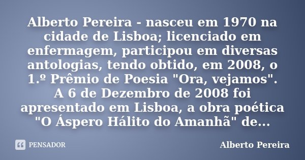 Alberto Pereira - nasceu em 1970 na cidade de Lisboa; licenciado em enfermagem, participou em diversas antologias, tendo obtido, em 2008, o 1.º Prêmio de Poesia... Frase de Alberto Pereira.