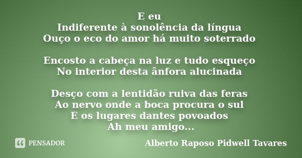 E eu Indiferente à sonolência da língua Ouço o eco do amor há muito soterrado Encosto a cabeça na luz e tudo esqueço No interior desta ânfora alucinada Desço co... Frase de Alberto Raposo Pidwell Tavares.