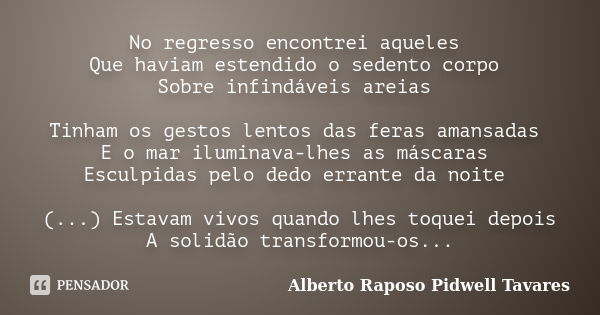 No regresso encontrei aqueles Que haviam estendido o sedento corpo Sobre infindáveis areias Tinham os gestos lentos das feras amansadas E o mar iluminava-lhes a... Frase de Alberto Raposo Pidwell Tavares.