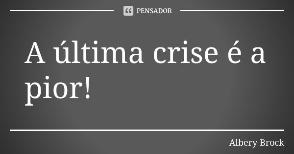 A última crise é a pior!... Frase de Albery Brock.