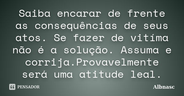 Saiba encarar de frente as consequências de seus atos. Se fazer de vitíma não é a solução. Assuma e corrija.Provavelmente será uma atitude leal.... Frase de Albnasc.