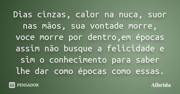 Dias cinzas, calor na nuca, suor nas mãos, sua vontade morre, voce morre por dentro,em épocas assim não busque a felicidade e sim o conhecimento para saber lhe ... Frase de Albrida.