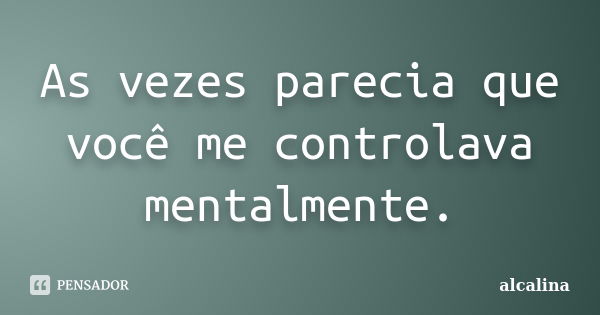 As vezes parecia que você me controlava mentalmente.... Frase de alcalina.