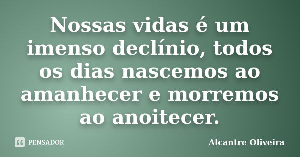 ‌Nossas vidas é um imenso declínio, todos os dias nascemos ao amanhecer e morremos ao anoitecer.... Frase de Alcantre Oliveira.