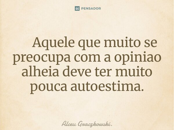 ⁠ Aquele que muito se preocupa com a opiniao alheia deve ter muito pouca autoestima.... Frase de Alceu Graczkowski..