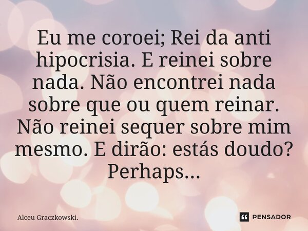 Eu me coroei; Rei da anti hipocrisia. E reinei sobre nada. Não encontrei nada sobre que ou quem reinar. Não reinei sequer sobre mim mesmo. E dirão: estás doudo?... Frase de Alceu Graczkowski..