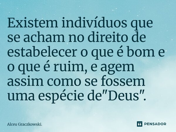 Existem indivíduos que se acham no direito de estabelecer o que é bom e o que é ruim, e agem assim como se fossem uma espécie de "Deus".... Frase de Alceu Graczkowski..