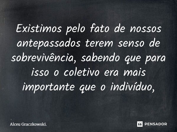 ⁠Existimos pelo fato de nossos antepassados terem senso de sobrevivência, sabendo que para isso o coletivo era mais importante que o indivíduo,... Frase de Alceu Graczkowski..