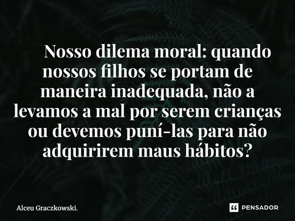 ⁠ Nosso dilema moral: quando nossos filhos se portam de maneira inadequada, não a levamos a mal por serem crianças ou devemos puni-las para não adquirirem maus ... Frase de Alceu Graczkowski..