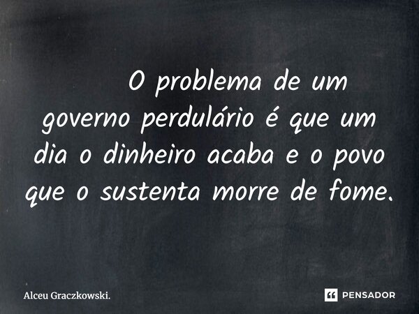⁠ O problema de um governo perdulário é que um dia o dinheiro acaba e o povo que o sustenta morre de fome.... Frase de Alceu Graczkowski..