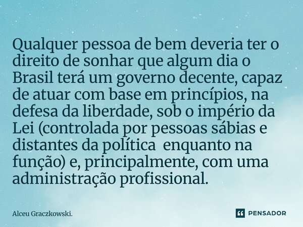 Qualquer pessoa de bem deveria ter o direito de sonhar que algum dia o Brasil terá um governo decente, capaz de atuar com base em princípios, na defesa da libe... Frase de Alceu Graczkowski..