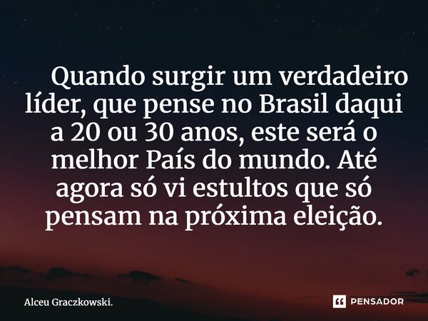 ⁠ Quando surgir um verdadeiro líder, que pense no Brasil daqui a 20 ou 30 anos, este será o melhor País do mundo. Até agora só vi estultos que só pensam na próx... Frase de Alceu Graczkowski..