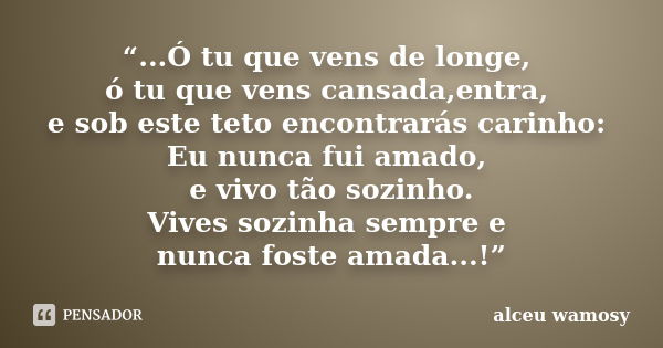 “...Ó tu que vens de longe, ó tu que vens cansada,entra, e sob este teto encontrarás carinho: Eu nunca fui amado, e vivo tão sozinho. Vives sozinha sempre e nun... Frase de Alceu Wamosy.