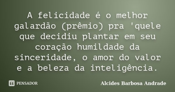 A felicidade é o melhor galardão (prêmio) pra 'quele que decidiu plantar em seu coração humildade da sinceridade, o amor do valor e a beleza da inteligência.... Frase de Alcides Barbosa Andrade.