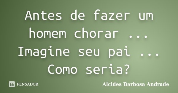 Antes de fazer um homem chorar ... Imagine seu pai ... Como seria?... Frase de Alcides Barbosa Andrade.