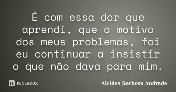 É com essa dor que aprendi, que o motivo dos meus problemas, foi eu continuar a insistir o que não dava para mim.... Frase de Alcides Barbosa Andrade.