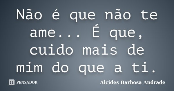 Não é que não te ame... É que, cuido mais de mim do que a ti.... Frase de Alcides Barbosa Andrade.