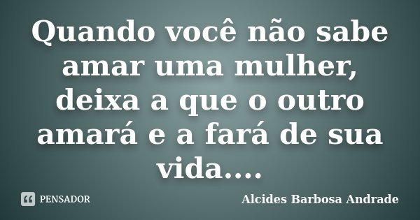 Quando você não sabe amar uma mulher, deixa a que o outro amará e a fará de sua vida....... Frase de Alcides Barbosa Andrade.