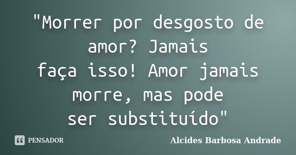 "Morrer por desgosto de amor? Jamais faça isso! Amor jamais morre, mas pode ser substituído"... Frase de Alcides Barbosa Andrade.