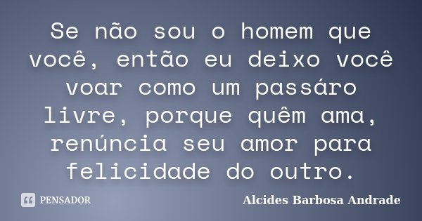 Se não sou o homem que você, então eu deixo você voar como um passáro livre, porque quêm ama, renúncia seu amor para felicidade do outro.... Frase de Alcides Barbosa Andrade.