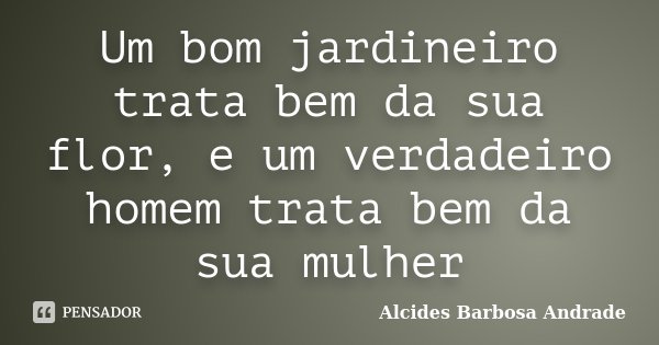 Um bom jardineiro trata bem da sua flor, e um verdadeiro homem trata bem da sua mulher... Frase de Alcides Barbosa Andrade.
