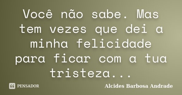 Você não sabe. Mas tem vezes que dei a minha felicidade para ficar com a tua tristeza...... Frase de Alcides Barbosa Andrade.