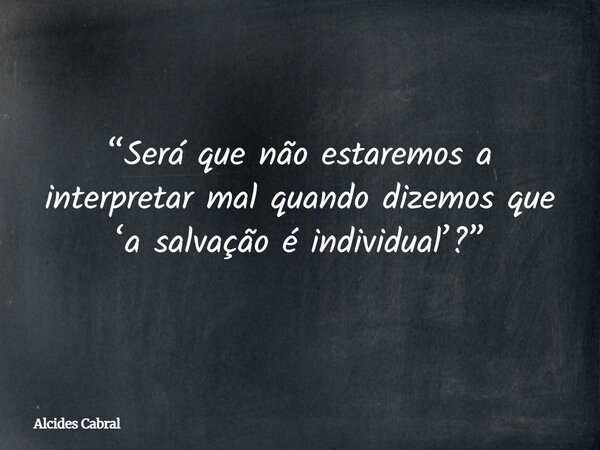 “Será que não estaremos a interpretar mal quando dizemos que ‘a salvação é individual’?”... Frase de Alcides Cabral.