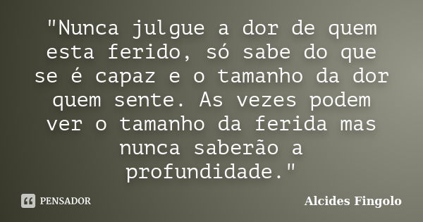 "Nunca julgue a dor de quem esta ferido, só sabe do que se é capaz e o tamanho da dor quem sente. As vezes podem ver o tamanho da ferida mas nunca saberão ... Frase de Alcides Fingolo.