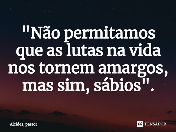 ⁠"Não permitamos que as lutas na vida nos tornem amargos, mas sim, sábios".... Frase de Alcides, pastor.