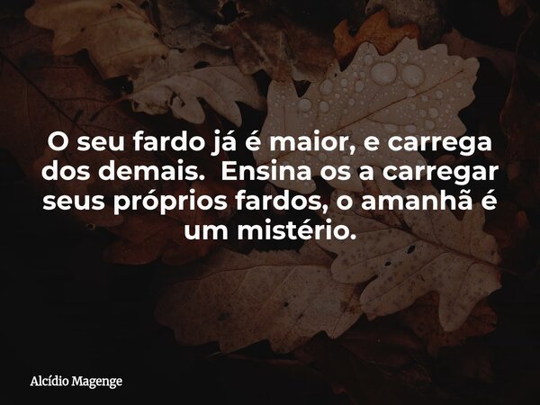 O seu fardo já é maior, e carrega dos demais. Ensina os a carregar seus próprios fardos, o amanhã é um mistério.... Frase de Alcídio Magenge.