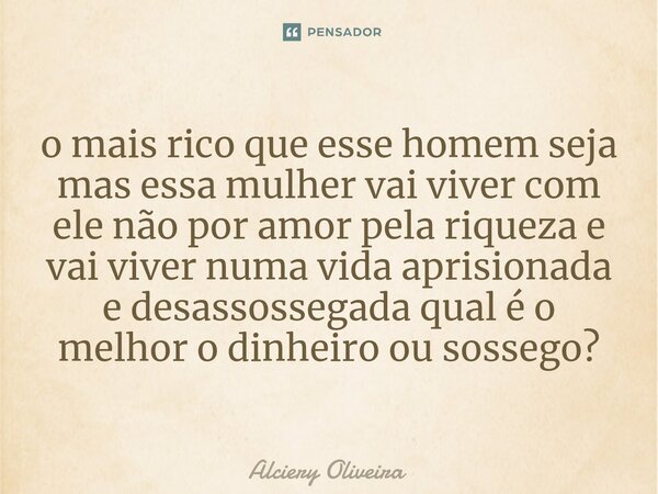 ⁠o mais rico que esse homem seja mas essa mulher vai viver com ele não por amor pela riqueza e vai viver numa vida aprisionada e desassossegada qual é o melhor ... Frase de Alciery Oliveira.
