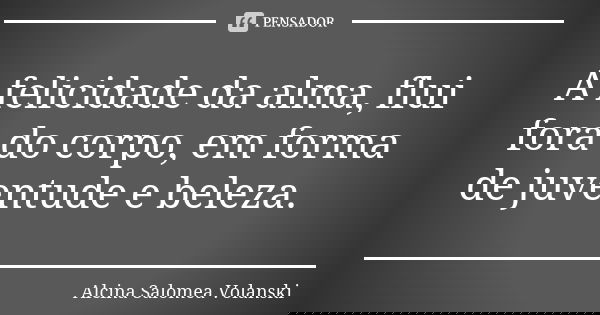 A felicidade da alma, flui fora do corpo, em forma de juventude e beleza.... Frase de Alcina Salomea Volanski.