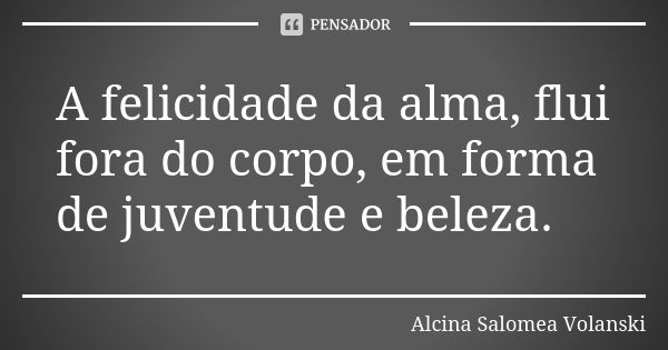 A felicidade da alma, flui fora do corpo, em forma de juventude e beleza.... Frase de Alcina Salomea Volanski.